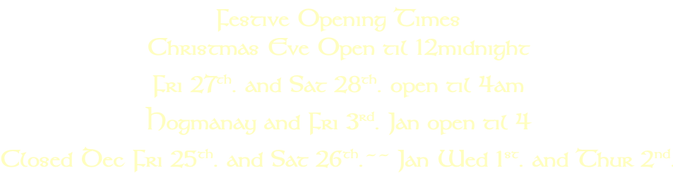 Festive Opening Times Christmas Eve Open til 12midnight  Fri 27th. and Sat 28th. open til 4am  Hogmanay and Fri 3rd. Jan open til 4 Closed Dec Fri 25th. and Sat 26th.~~ Jan Wed 1st. and Thur 2nd.